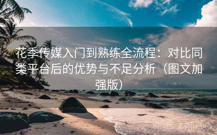 花季传媒入门到熟练全流程：对比同类平台后的优势与不足分析（图文加强版）