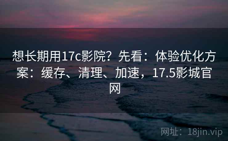 想长期用17c影院？先看：体验优化方案：缓存、清理、加速，17.5影城官网