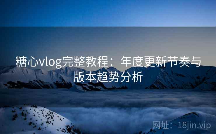 糖心vlog完整教程：年度更新节奏与版本趋势分析