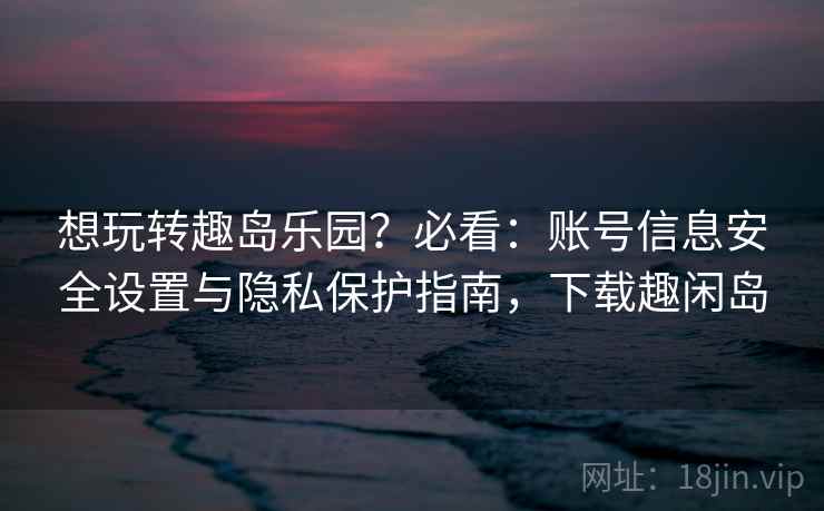 想玩转趣岛乐园?必看:账号信息安全设置与隐私保护指南,下载趣闲岛 想玩转趣岛乐园?必看:账号信息安全设置与隐私保护指南,下载趣闲岛