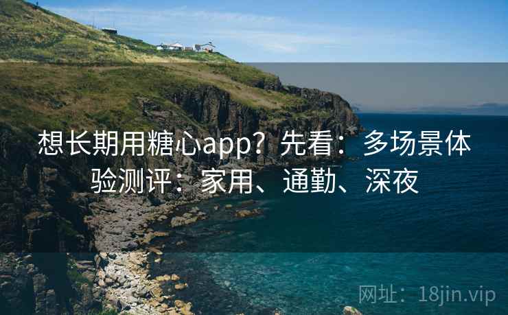 想长期用糖心app？先看：多场景体验测评：家用、通勤、深夜