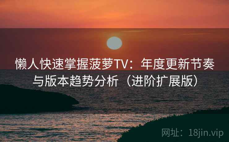 懒人快速掌握菠萝TV：年度更新节奏与版本趋势分析（进阶扩展版）