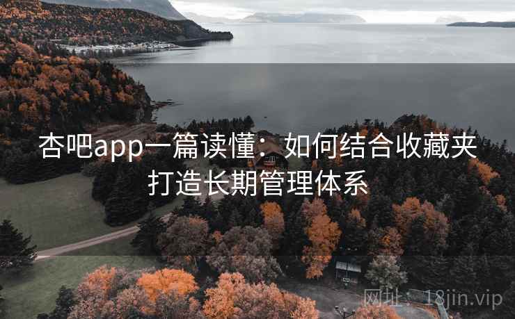 杏吧app一篇读懂：如何结合收藏夹打造长期管理体系
