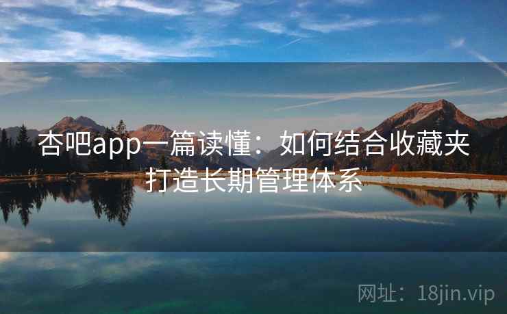 杏吧app一篇读懂：如何结合收藏夹打造长期管理体系
