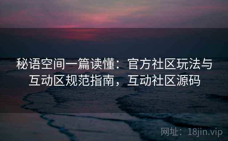 秘语空间一篇读懂：官方社区玩法与互动区规范指南，互动社区源码