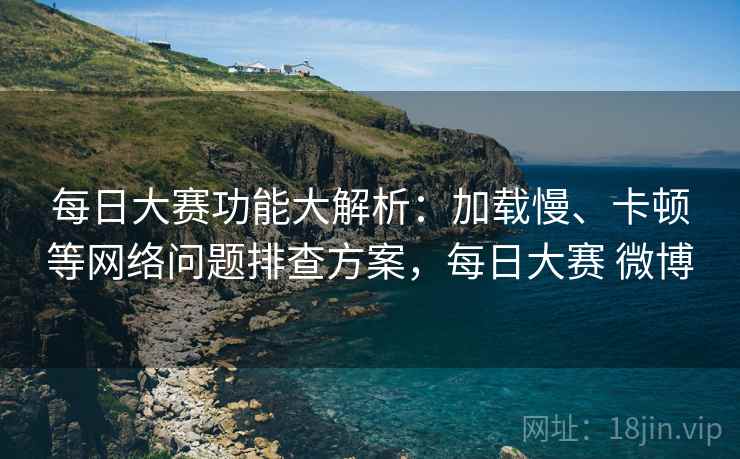 每日大赛功能大解析:加载慢、卡顿等网络问题排查方案,每日大赛 微博 每日大赛功能大解析:加载慢、卡顿等网络问题排查方案,每日大赛 微博