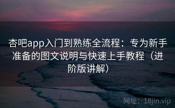 杏吧app入门到熟练全流程：专为新手准备的图文说明与快速上手教程（进阶版讲解）