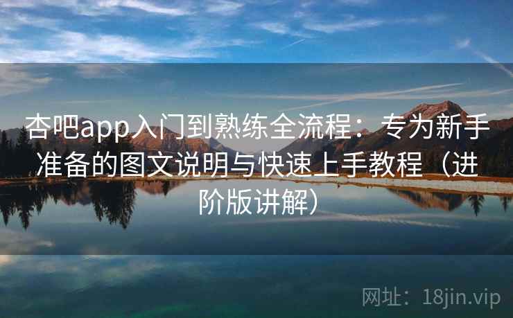 杏吧app入门到熟练全流程：专为新手准备的图文说明与快速上手教程（进阶版讲解）