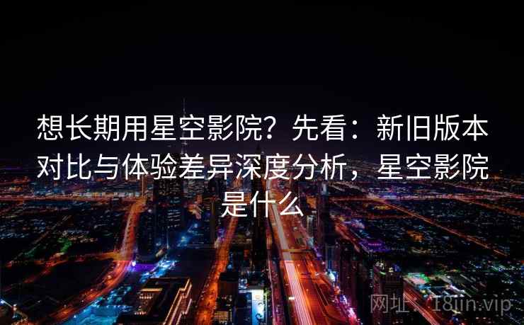 想长期用星空影院?先看:新旧版本对比与体验差异深度分析,星空影院是什么 想长期用星空影院?先看:新旧版本对比与体验差异深度分析,星空影院是什么