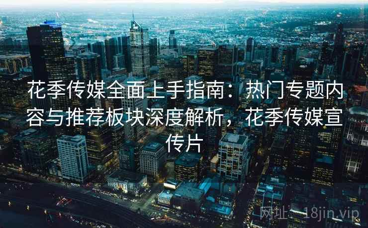 花季传媒全面上手指南：热门专题内容与推荐板块深度解析，花季传媒宣传片