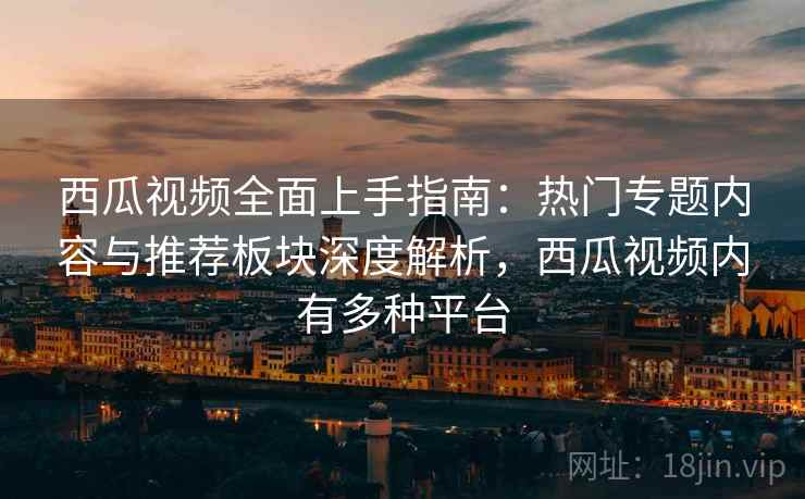 西瓜视频全面上手指南：热门专题内容与推荐板块深度解析，西瓜视频内有多种平台