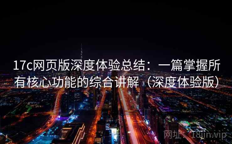 17c网页版深度体验总结：一篇掌握所有核心功能的综合讲解（深度体验版）
