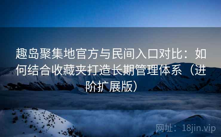 趣岛聚集地官方与民间入口对比：如何结合收藏夹打造长期管理体系（进阶扩展版）