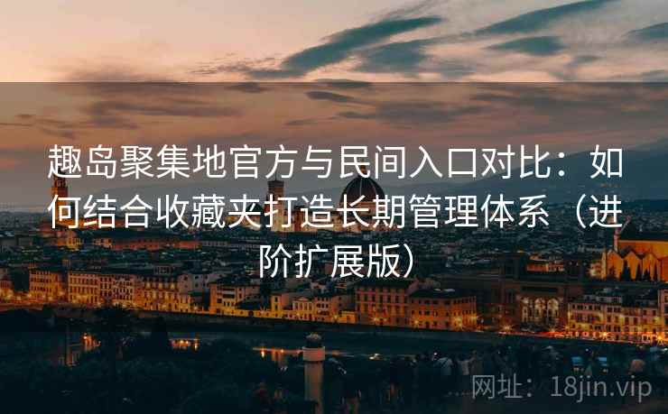 趣岛聚集地官方与民间入口对比：如何结合收藏夹打造长期管理体系（进阶扩展版）