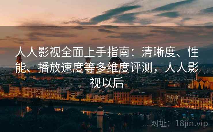 人人影视全面上手指南：清晰度、性能、播放速度等多维度评测，人人影视以后