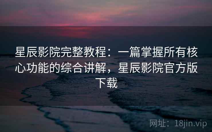 星辰影院完整教程：一篇掌握所有核心功能的综合讲解，星辰影院官方版下载