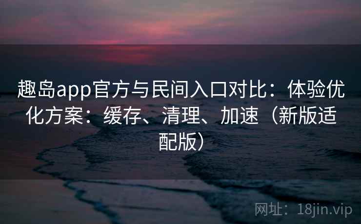 趣岛app官方与民间入口对比：体验优化方案：缓存、清理、加速（新版适配版）