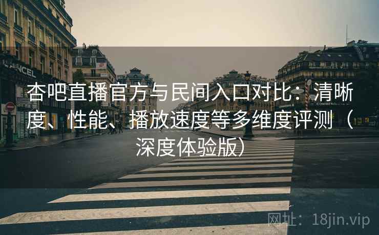 杏吧直播官方与民间入口对比：清晰度、性能、播放速度等多维度评测（深度体验版）
