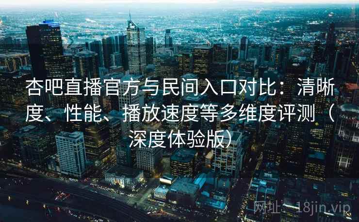 杏吧直播官方与民间入口对比：清晰度、性能、播放速度等多维度评测（深度体验版）
