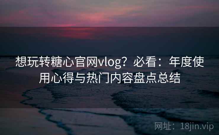 想玩转糖心官网vlog？必看：年度使用心得与热门内容盘点总结