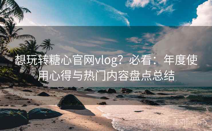 想玩转糖心官网vlog？必看：年度使用心得与热门内容盘点总结