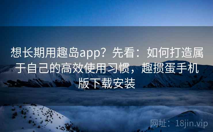 想长期用趣岛app？先看：如何打造属于自己的高效使用习惯，趣掼蛋手机版下载安装