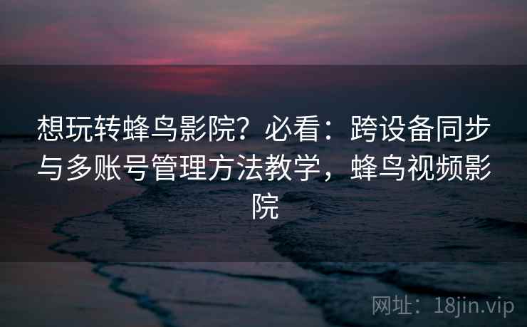 想玩转蜂鸟影院？必看：跨设备同步与多账号管理方法教学，蜂鸟视频影院