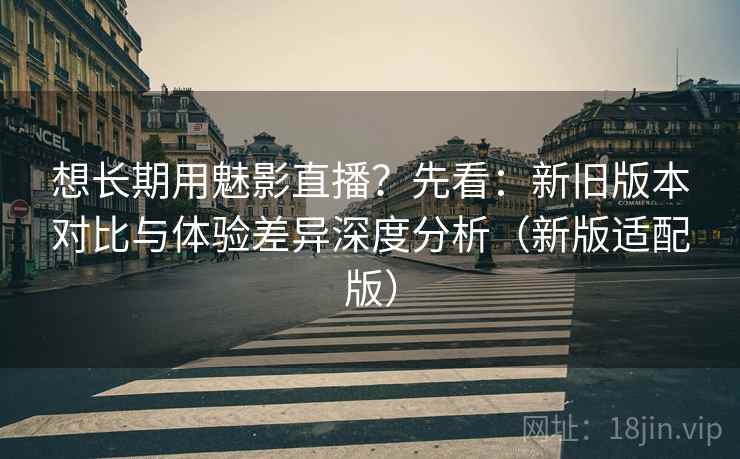想长期用魅影直播？先看：新旧版本对比与体验差异深度分析（新版适配版）