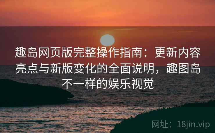 趣岛网页版完整操作指南：更新内容亮点与新版变化的全面说明，趣图岛不一样的娱乐视觉