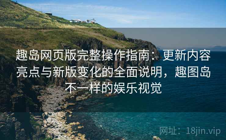 趣岛网页版完整操作指南：更新内容亮点与新版变化的全面说明，趣图岛不一样的娱乐视觉