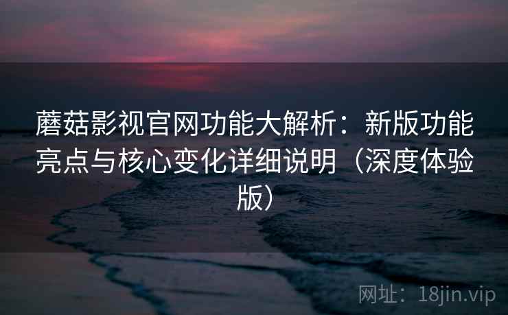蘑菇影视官网功能大解析：新版功能亮点与核心变化详细说明（深度体验版）