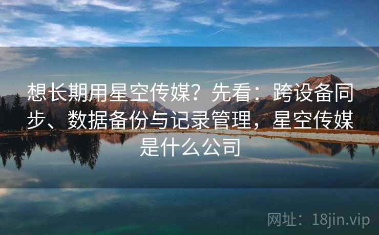 想长期用星空传媒？先看：跨设备同步、数据备份与记录管理，星空传媒是什么公司