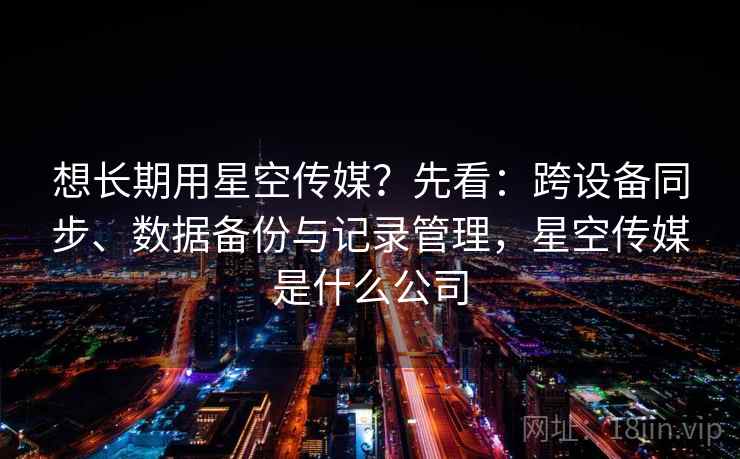 想长期用星空传媒？先看：跨设备同步、数据备份与记录管理，星空传媒是什么公司