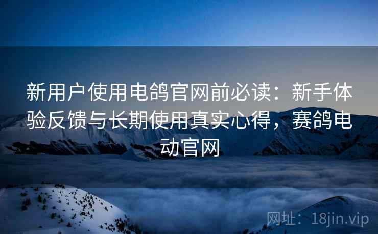 新用户使用电鸽官网前必读：新手体验反馈与长期使用真实心得，赛鸽电动官网