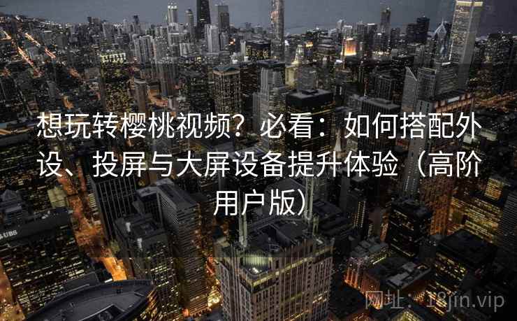 想玩转樱桃视频？必看：如何搭配外设、投屏与大屏设备提升体验（高阶用户版）