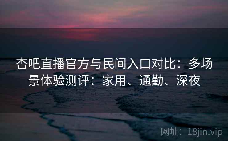 杏吧直播官方与民间入口对比：多场景体验测评：家用、通勤、深夜