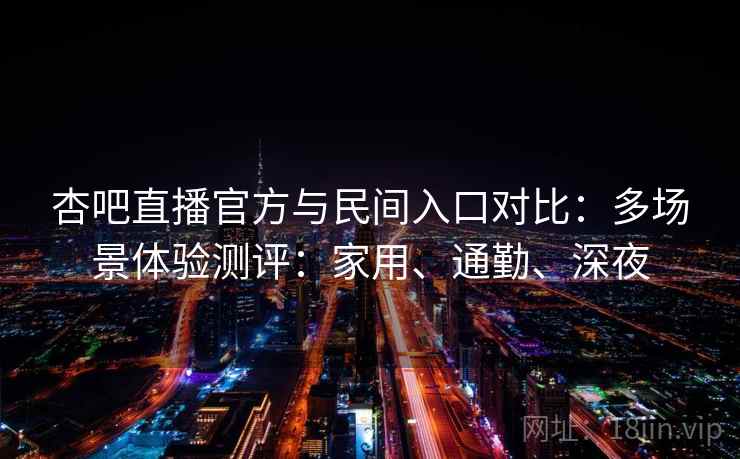 杏吧直播官方与民间入口对比：多场景体验测评：家用、通勤、深夜