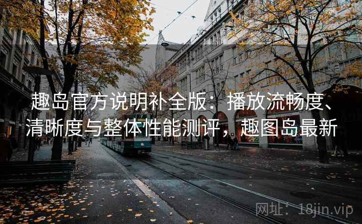 趣岛官方说明补全版：播放流畅度、清晰度与整体性能测评，趣图岛最新