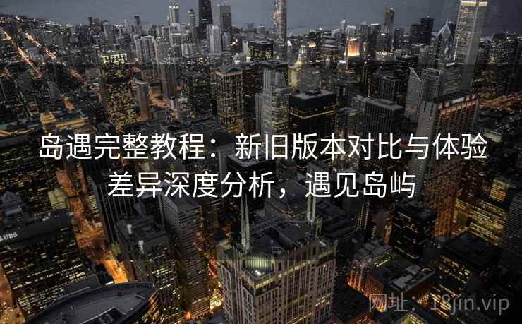 岛遇完整教程：新旧版本对比与体验差异深度分析，遇见岛屿
