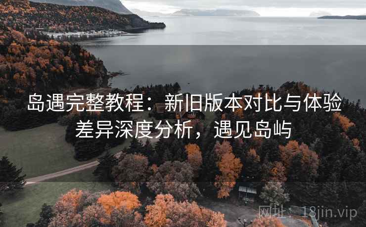 岛遇完整教程：新旧版本对比与体验差异深度分析，遇见岛屿