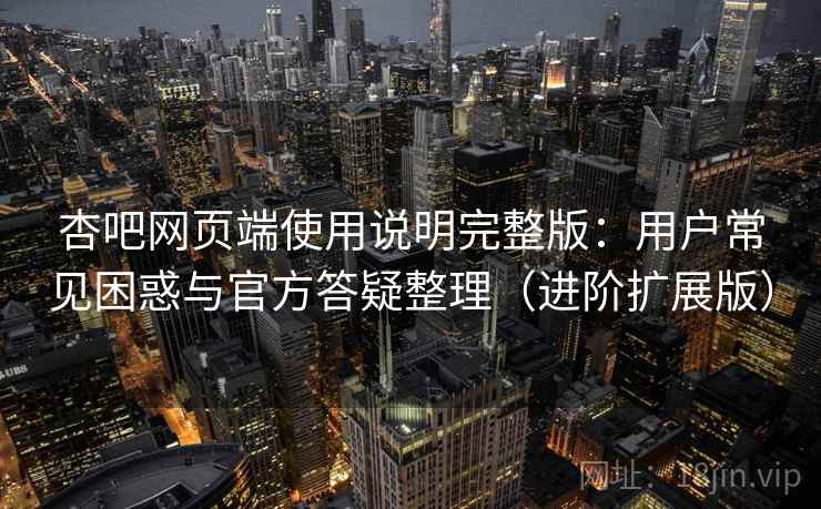 杏吧网页端使用说明完整版：用户常见困惑与官方答疑整理（进阶扩展版）