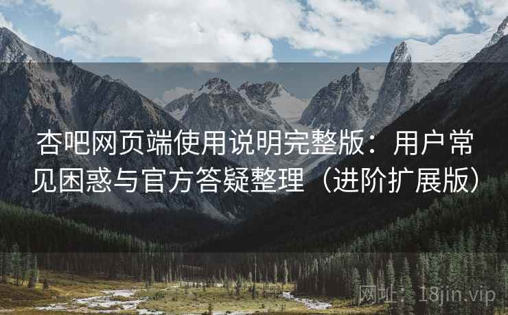 杏吧网页端使用说明完整版：用户常见困惑与官方答疑整理（进阶扩展版）