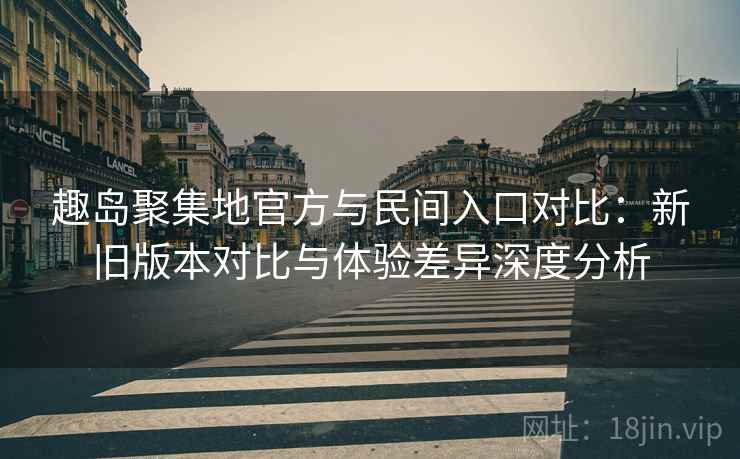 趣岛聚集地官方与民间入口对比：新旧版本对比与体验差异深度分析