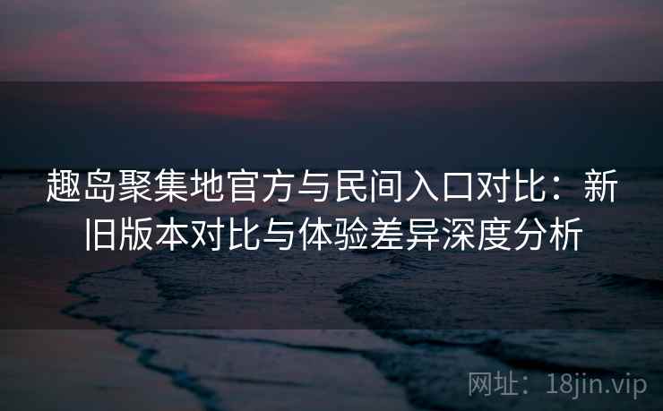 趣岛聚集地官方与民间入口对比：新旧版本对比与体验差异深度分析