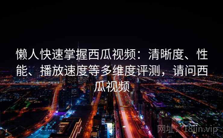 懒人快速掌握西瓜视频：清晰度、性能、播放速度等多维度评测，请问西瓜视频
