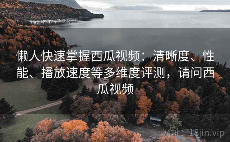 懒人快速掌握西瓜视频：清晰度、性能、播放速度等多维度评测，请问西瓜视频