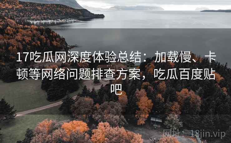 17吃瓜网深度体验总结：加载慢、卡顿等网络问题排查方案，吃瓜百度贴吧