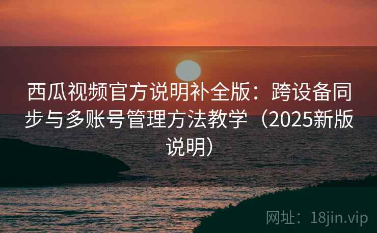 西瓜视频官方说明补全版：跨设备同步与多账号管理方法教学（2025新版说明）