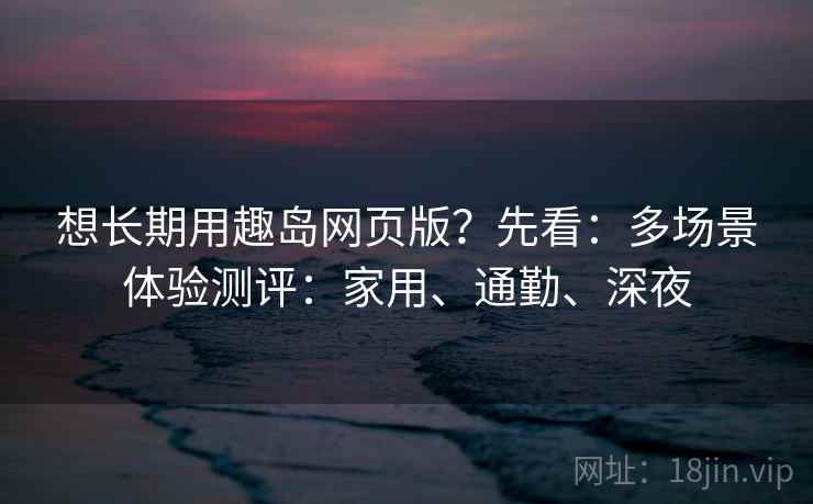 想长期用趣岛网页版？先看：多场景体验测评：家用、通勤、深夜