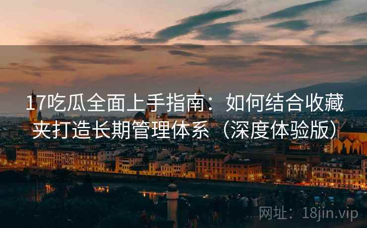 17吃瓜全面上手指南:如何结合收藏夹打造长期管理体系(深度体验版) 17吃瓜全面上手指南:如何结合收藏夹打造长期管理体系(深度体验版)